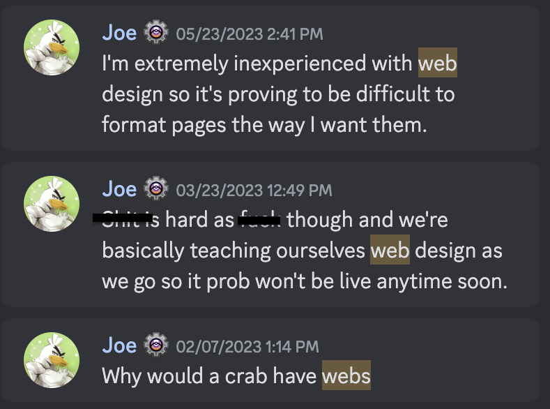 Photo of discord chat logs sent from Joe with the texts:
Chat 1: "I'm extremely inexperienced with web design so it's proving to be difficult to format pages the way I want them."
Chat two: "Censored is hard as censored though and we're
basically teaching ourselves web design as we go so it prob won't be live anytime"
Chat 3: "Why would a crab have webs"